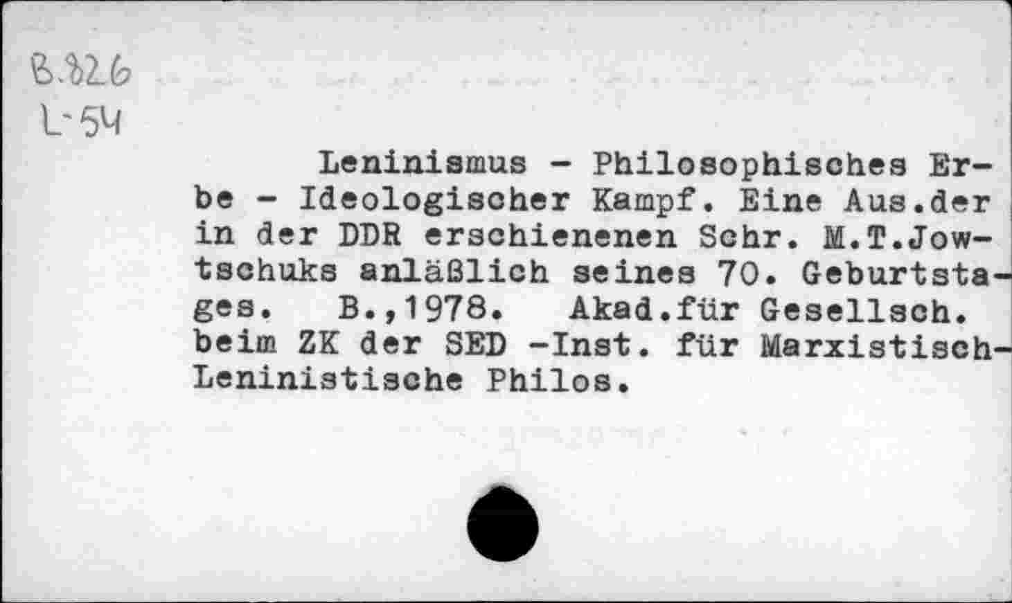 ﻿b5M
Leninismus - Philosophisches Erbe - Ideologischer Kampf. Eine Aus.der in der DDR erschienenen Sehr. M.T.Jow-tschuks anläßlich seines 70. Geburtsta ges. B.,1978. Akad.für Gesellsch. beim ZK der SED -Inst, für Marxistisch Leninistische Philos.